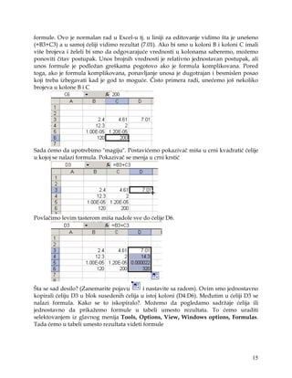 formule. Ovo je normalan rad u Excel-u tj. u liniji za editovanje vidimo šta je unešeno
(=B3+C3) a u samoj ćeliji vidimo rezultat (7.01). Ako bi smo u koloni B i koloni C imali
više brojeva i želeli bi smo da odgovarajuće vrednosti u kolonama saberemo, možemo
ponoviti čitav postupak. Unos brojnih vrednosti je relativno jednostavan postupak, ali
unos formule je podložan greškama pogotovo ako je formula komplikovana. Pored
toga, ako je formula komplikovana, ponavljanje unosa je dugotrajan i besmislen posao
koji treba izbegavati kad je god to moguće. Čisto primera radi, unećemo još nekoliko
brojeva u kolone B i C




Sada ćemo da upotrebimo "magiju". Postavićemo pokazivač miša u crni kvadratić ćelije
u kojoj se nalazi formula. Pokazivač se menja u crni krstić




Povlačimo levim tasterom miša nadole sve do ćelije D6.




Šta se sad desilo? (Zanemarite pojavu       i nastavite sa radom). Ovim smo jednostavno
kopirali ćeliju D3 u blok susedenih ćelija u istoj koloni (D4:D6). Međutim u ćeliji D3 se
nalazi formula. Kako se to iskopiralo?. Možemo da pogledamo sadržaje ćelija ili
jednostavno da prikažemo formule u tabeli umesto rezultata. To ćemo uraditi
selektovanjem iz glavnog menija Tools, Options, View, Windows options, Formulas.
Tada ćemo u tabeli umesto rezultata videti formule




                                                                                      15
 