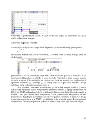 Uporedite sa prethodnom slikom. Nadam se da smo uspeli da razjasnimo šta znači
relativno kopiranje formule.

Apsolutno kopiranje formula

Ako nam je zadat jednostavan problem da pomoću jednačine idealnog gasnog stanja
           R ⋅T
        p=
             v
izračunamo pritisak p za zadate vrednosti R, T, v to bi u radni list Excel-a mogli uneti na
sledeći način




pri tome su u svakoj ćeliji bloka ćelija B3:E3 uneti tekstualni podaci, u bloku B4:C4 su
uneti numerički podaci a u ćeliji E4 je uneta formula. Pogledajte u liniju za unos kako je
formula unešena. U formuli figurišu reference na ćelije sa numeričkim vrednostima i
operatori množenje (*) i deljenje (/). U samoj ćeliji E4 se prikazuje rezultat. Ovo je
uobičajen način rada sa formulama u Excel-u.
       Ovaj problem i nije tako komplikovan pa bi se čak mogao uraditi i pomoću
kalkulatora. Međutim, ako bi bilo potrebno izračunati pritisak za opseg temperatura od
273.15 do 293.15, sa korakom 1, to bi za kalkulator bilo previše. Kako bi smo to uradili u
Excel-u?. Kao prvo, treba uneti temperature. Unos pojedinačnih temperatura bi bilo
besmisleno i dugotrajno. Koristićemo Excel-ovu "pamet". Unećemo u ćeliju C5 drugu
temperaturu po redu, a to je 274.15 i obeležiti obe ćelije u kojoj je prva i druga vrednost
temperature. Zatim ćemo postaviti pokazivač miša u donji desni ugao ove dve ćelije tj,




                                                                                        17
 
