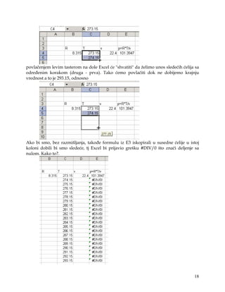 povlačenjem levim tasterom na dole Excel će "shvatiti" da želimo unos sledećih ćelija sa
određenim korakom (druga - prva). Tako ćemo povlačiti dok ne dobijemo krajnju
vrednost a to je 293.15, odnosno




Ako bi smo, bez razmišljanja, takođe formulu iz E3 iskopirali u susedne ćelije u istoj
koloni dobili bi smo sledeće, tj Excel bi prijavio grešku #DIV/0 što znači deljenje sa
nulom. Kako to?.




                                                                                     18
 