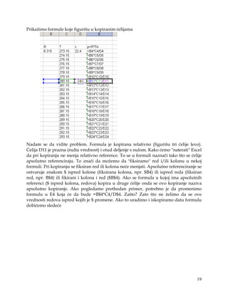 Prikažimo formule koje figurišu u kopiranim ćelijama




Nadam se da vidite problem. Formula je kopirana relativno (figurišu tri ćelije levo).
Ćelija D11 je prazna (nulta vrednost) i otud deljenje s nulom. Kako ćemo "naterati" Excel
da pri kopiranju ne menja relativno reference. To se u formuli naznači tako što se ćelije
apsolutno referenciraju. To znači da možemo da "fiksiramo" red i/ili kolonu u nekoj
formuli. Pri kopiranju se fiksiran red ili kolona neće menjati. Apsolutno referenciranje se
ostvaruje znakom $ ispred kolone (fiksirana kolona, npr. $B4) ili ispred reda (fiksiran
red, npr. B$4) ili fikirani i kolona i red ($B$4). Ako se formula u kojoj ima apsolutnih
referenci ($ ispred kolona, redova) kopira u druge ćelije onda se ovo kopiranje naziva
apsolutno kopiranje. Ako pogledamo prethodan primer, potrebno je da promenimo
formulu u E4 koja će da bude =B$4*C4/D$4. Zašto? Zato što ne želimo da se ove
vrednosti redova ispred kojih je $ promene. Ako to uradimo i iskopiramo datu formulu
dobićemo sledeće




                                                                                        19
 