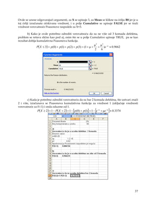 Ovde se unose odgovarajući argumenti, za X se upisuje 3, za Mean se klikne na ćeliju B8 jer je u
toj ćeliji izračunata očekivana vrednost, i u polje Cumulative se upisuje FALSE jer se traži
vrednost verovatnoće Poasonove raspodele za X=3.

        b) Kako je ovde potrebno odrediti verovatnoću da su ne više od 3 komada defektna,
problem se rešava slično kao pod a), osim što se u polje Cumulative upisuje TRUE, pa se kao
rezultat dobija kumulativna Poasonova funkcija.
                                                                    µ 2 µ3 − µ
              P( X ≤ 3) = p(0) + p(1) + p(2) + p (3) = (1 + µ +        + )e ≈ 0.9662
                                                                    2   6




       c) Kada je potrebno odrediti verovatnoću da su bar 2 komada defektna, što ustvari znači
2 i više, izračunava se Poasonova kumulativna funkcija za vrednost 1 (uključuje vrednosti
verovatnoće za 0 i 1) i onda oduzme od 1.
                                                                     [           ]
               P( X ≥ 2 ) = 1 − P( X < 2) = 1 − [ p(0) + p (1)] = 1 − e − µ + µe − µ ≈ 0.3374




                                                                                                37
 