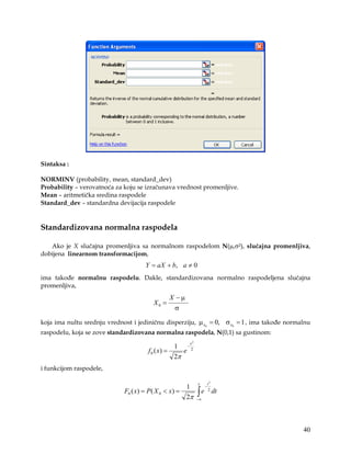 Sintaksa :

NORMINV (probability, mean, standard_dev)
Probability – verovatnoća za koju se izračunava vrednost promenljive.
Mean – aritmetička sredina raspodele
Standard_dev – standardna devijacija raspodele


Standardizovana normalna raspodela

   Ako je X slučajna promenljiva sa normalnom raspodelom N(µ,σ2), slučajna promenljiva,
dobijena linearnom transformacijom,
                                     Y = aX + b, a ≠ 0
ima takođe normalnu raspodelu. Dakle, standardizovana normalno raspodeljena slučajna
promenljiva,
                                               X −µ
                                        X0 =
                                                σ

koja ima nultu srednju vrednost i jediničnu disperziju, µ x0 = 0, σ x0 = 1 , ima takođe normalnu
raspodelu, koja se zove standardizovana normalna raspodela, N(0,1) sa gustinom:
                                                      x2
                                                 1 −2
                                      f 0 ( x) =    e
                                                 2π
i funkcijom raspodele,

                                                           x        t2
                                                     1          −
                             F0 ( x) = P( X 0 < x) =
                                                     2π
                                                           ∫e
                                                           −∞
                                                                    2
                                                                         dt




                                                                                             40
 