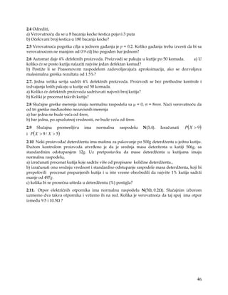2.4 Odrediti,
a) Verovatnoću da se u 8 bacanja kocke šestica pojavi 3 puta
b) Očekivani broj šestica u 180 bacanja kocke?
2.5 Verovatnoća pogotka cilja u jednom gađanju je p = 0.2. Koliko gađanja treba izvesti da bi sa
verovatnoćom ne manjom od 0.9 cilj bio pogođen bar jednom?
2.6 Automat daje 4% defektnih proizvoda. Proizvodi se pakuju u kutije po 50 komada. a) U
koliko će se posto kutija nalaziti najviše jedan defektan komad?
b) Postiže li se Poasonovom raspodelom zadovoljavajuća aproksimacija, ako se dozvoljava
maksimalna greška rezultata od 1.5%?
2.7. Jedna velika serija sadrži 4% defektnih proizvoda. Proizvodi se bez prethodne kontrole i
izdvajanja loših pakuju u kutije od 50 komada.
a) Koliko će defektnih proizvoda sadržavati najveći broj kutija?
b) Koliki je procenat takvih kutija?
2.8 Slučajne greške merenja imaju normalnu raspodelu sa µ = 0, σ = 8mm. Naći verovatnoću da
od tri greške međusobno nezavisnih merenja
a) bar jedna ne bude veća od 4mm,
b) bar jedna, po apsolutnoj vrednosti, ne bude veća od 4mm.
2.9   Slučajna    promenljiva   ima   normalnu     raspodelu   N(3,4).   Izračunati   P( X > 9)
i P ( X > 9 / X > 5)
2.10 Neki proizvođač deterdženta ima mašinu za pakovanje po 500g deterdženta u jednu kutiju.
Dužom kontrolom proizvoda utvrđeno je da je srednja masa deterženta u kutiji 506g, sa
standardnim odstupanjem 12g. Uz pretpostavku da mase deterdženta u kutijama imaju
normalnu raspodelu,
a) izračunati procenat kutija koje sadrže više od propisane količine deterdženta.,
b) izračunati onu srednju vrednost i standardno odstupanje raspodele masa deterdženta, koji bi
prepolovili procenat prepunjenih kutija i u isto vreme obezbedili da najviše 1% kutija sadrži
manje od 497g.
c) kolika bi se prosečna ušteda u deterdžentu (%) postigla?
2.11. Otpor električnih otpornika ima normalnu raspodelu N(5Ω, 0.2Ω). Slučajnim izborom
uzmemo dva takva otpornika i vežemo ih na red. Kolika je verovatnoća da taj spoj ima otpor
između 9.5 i 10.5Ω ?




                                                                                             46
 