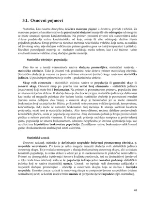 3.1. Osnovni pojmovi
    Statistika, kao naučna disciplina, izučava masovne pojave u društvu, prirodi i tehnici. Za
masovne pojave je karakteristično da pojedinačni slučajevi manje ili više odstupaju od onog što
se može smatrati njenom karakteristikom. Na primer, prosečni životni vek stanovništva neke
države predstavlja važnu karakteristiku od koje, manje ili više, odstupaju dužine života
pojedinih građana. Drugi primer su rezultati merenja neke fizičke veličine, koja sama, za razliku
od životnog veka, nije slučajna veličina (na primer gustina gasa na datoj temperaturi i pritisku).
Rezultati ponovljenih merenja se međutim razlikuju među sobom, kao i od tražene tačne
vrednosti merene veličine, zbog slučajne greške merenja.

       Statističko obeležje i populacija

     Ono što se u teoriji verovatnoće naziva slučajna promenljiva, statističari nazivaju -
statističko obeležje. Tako je životni vek građanina neke države primer statističkog obeležja.
Statističko obeležje je vezano za jasno definisan elemenat (entitet) koga nazivamo statistička
jedinica. U poslednjem primeru to je osoba - građanin neke države.
     Skup svih elemenata - statističkih jedinica naziva se populacija ili generalni skup ili
osnovni skup. Osnovni skup po pravilu ima veliki broj elemenata - statističkih jedinica
(masovnost) koji može biti i beskonačan. Na primer, u posmatranom primeru, populaciju čine
svi stanovnici jedne države. U slučaju bacanja dve kocke za igru, statistička jedinica je definisana
kao svaka od mogućih položaja dve bačene kocke, statističko obeležje je posmatrani rezultat
(recimo suma dobijena dva broja), a osnovni skup je beskonačan jer se može zamisliti
beskonačan broj bacanja kocke. Slično, pri kontroli neke procesne veličine (pritisak, temperatura,
koncentracija, itd.) može se zamisliti beskonačan broj merenja. U slučaju kontrole kvaliteta
proizvoda, svaki test je statistička jedinica. Ako kontrolišemo, recimo, debljine proizvedenih
keramičkih pločica, onda je populacija ograničena - broj elemenata jednak je broju proizvedenih
pločica u nekom periodu vremena. U slučaju pak praćenja sadržaja sumpora u proizvedenoj
gumi, populacija se smatra beskonačnom, odnosno neophodna je izvesna apstrakcija koja kao
rezultat ima hipotetičnu beskonačnu populaciju. Zamišljamo naime, beskonačno velik komad
gume i beskonačan niz analiza pod istim uslovima.


       Statistički uzorak
    Osnovni zadatak statistike je definisanje raspodele frekvenci posmatranog obeležja, tj.
raspodele verovatnoće. Pri tome je retko moguće izmeriti obeležja svih statističkih jedinica
osnovnog skupa. To je svakako nemoguće u slučaju beskonačnog osnovnog skupa, ali i u slučaju
konačnih populacija, to retko dolazi u obzir jer je ili neekonomično ili praktično neizvodljivo.
Primeri su demografska ispitivanja i testova kvaliteta proizvoda, koji su destruktivni (proizvod
u toku testa biva oštećen). Zato se iz populacije izdvaja jedan konačan podskup statističkih
jedinica koji se naziva (statistički) uzorak. Uzorak se ispituje radi donošenja zaključaka o
raspodeli slučajne promenljive - obeležja u osnovnom skupu, koja se naziva i teorijska
raspodela. Umesto izraza: uzorak iz osnovnog skupa sa pretpostavljenom raspodelom (recimo
normalnom) često se koristi kraći termin: uzorak iz pretpostavljene raspodele (npr. normalne).




                                                                                                 48
 