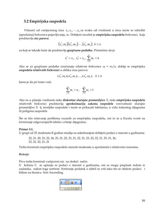 3.2 Empirijska raspodela

    Polazeći od varijacionog niza x1 , x2 ,            , xn za svaku od vrednosti u nizu može se odrediti
(apsolutna) frekvenca pojavljivanja, mi. Dobijeni rezultat je empirijska raspodela frekvenci, koja
predstavlja niz parova:

                                 (x , m ), (x , m ), , (x , m ),
                                    *
                                    1   1
                                                   *
                                                   2   2
                                                                *
                                                                k        k       k≤n
za koji se takođe kaže da predstavlja grupisane podatke. Primetimo da je:
                                                                     k
                                         ∗         ∗
                                        x1 = x1 , xk = xn ,         ∑m
                                                                    i =1
                                                                             i   =n

Ako se za grupisane podatke izračunaju relativne frekvence ωi = mi/n, dobija se empirijska
raspodela relativnih frekvenci u obliku niza parova:

                                 ( x1 , ω1 ),( x2 , ω2 ),…, ( xk , ωk ), k ≤ n
                                    *           *              *


Jasno je da pri tome važi,
                                             k              k

                                         ∑ mi = n ,
                                            i =1
                                                           ∑ω
                                                           i =1
                                                                    i    =1


Ako su u pitanju vrednosti neke diskretne slučajne promenljive X, tada empirijska raspodela
relativnih frekvenci predstavlja aproksimaciju zakona raspodele verovatnoće slučajne
promenljive X tj. teorijske raspodele i može se prikazati tabelarno, u vidu trakastog dijagrama
ili poligona raspodele

Što se tiče rešavanja problema vezanih za empirijsku raspodelu, oni će se u Excelu svesti na
formiranje odgovarajućih tabela i crtanje dijagrama..

Primer 3.1.
U grupi od 25 studenata II godine studija su anketiranjem dobijeni podaci o starosti u godinama:
       22, 21, 20, 23, 22, 24, 25, 21, 22, 23, 21, 22, 21, 23, 22, 22, 21, 25, 21, 26,
       23, 21, 22, 21, 21
Treba formirati empirijsku raspodelu starosti studenata u apsolutnim i relativnim iznosima.

Rešenje

Prvo treba formirati varijacioni niz na sledeći način:
U kolonu C se upisuju se podaci o starosti u godinama, oni se mogu prepisati redom iz
zadataka, nakon toga sortirati. Sortiranje podatak u tabeli se vrši tako što se obeleže podaci i
klikne na ikonicu Sort Ascending




                                                                                                      50
 
