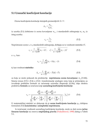 5.1 Uzorački koeficijent korelacije


    Ocenu koeficijenta korelacije slučajnih promenljivih X i Y :
                                                               σ xy
                                                 ρ xy =
                                                              σ xσ y

iz uzorka (5.1) dobićemo iz ocena kovarijanse σ xy , i standardnih odstupanja σx, σy, iz
istog uzorka:
                                                               s xy
                                                  rxy =                                                (5.2)
                                                              sx s y

Nepristrasne ocene sx i sy standardnih odstupanja, dobijaju se iz vrednosti statistike S2,
                                     n                                               n
                             1                                                 1
                     sx =
                            n −1
                                    ∑ ( xi − x ) 2 ,
                                    i =1
                                                                sy =
                                                                 2

                                                                             n −1
                                                                                    ∑(y
                                                                                    i =1
                                                                                           i   − y)2   (5.3)

a sxy kao:

                                              1 n
                                    s xy =        ∑ ( xi − x )( yi − y )
                                             n − 1 i =1
                                                                                                       (5.4)


tj. kao vrednost statistike:
                                              1 n
                                   S xy =         ∑ ( X i − X )(Yi − Y )
                                             n − 1 i =1
                                                                                                       (5.5)

za koju se može pokazati da predstavlja nepristrasnu ocenu kovarijanse σ xy (3.16b).
Smena izraza (5.3) i (5.4) u (5.2) i transformacije analogne onoj, koja je primenjena za
izvođenje praktične formule za računanje uzoračke disperzije (4.14a), daju sledeću
praktičnu formulu za izračunavanje uzoračkog koeficijenta korelacije:

                                         n              n              n
                                    n∑ xi yi − (∑ xi )(∑ yi )
                  rxy =               i =1             i =1
                                                                    , rxy ≤ 1
                                                                      i =1
                                                                              (5.6)
                                                2            2
                                                                  
                        n∑ x 2 −  ∑ x   n∑ y 2 −  ∑ y  
                               n             n           n      n
                                                           
                        i =1 i  i =1 i   i =1 i  i =1 i  
                                                               
U matematičkoj statistici se dokazuje da je ocena koeficijenta korelacije ρxy dobijena
formulom (5.6) konzistentna i asimptotski nepristrasna.
     Iz izračunate vrednosti uzoračkog koeficijenta korelacije, može se dati ocena jačine
linearne korelacije na osnovu empirijskog pravila [Vukadinović, 1990] datog u Tabeli
5.1.


                                                                                                               75
 