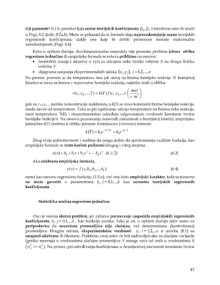 čiji parametri b0 i b1 predstavljaju ocene teorijskih koeficijenata β0 , β1 i intuitivno smo ih izveli
u Pogl. 8.2 (Jedn. 8.7a,b). Može se pokazati da te formule daju najverodostojnije ocene teorijskih
regresionih koeficijenata, dakle one koje bi dobili primenom metode maksimalne
verodostojnosti (Pogl. 4.4).
    Kako u opštem slučaju, dvodimenzionalna raspodela nije poznata, problem izbora oblika
regresione jednačine ili empirijske formule se rešava približno na osnovu:
    • teoretskih znanja i iskustva u vezi sa uticajem neke fizičke veličine X na drugu fizičku
       veličinu Y
    • dijagrama rasipanja eksperimentalnih tačaka ( xi , yi ), i = 1,2,..., n
Na primer, poznato je da temperatura ima jak uticaj na brzinu hemijske reakcije. U hemijskoj
kinetici se izraz za brzinu r nepovratne hemijske reakcije, najčešće traži u obliku:

                                                                               mol 
                               r (c1 , c2 ,..., T ) = k (T ) f (c1 , c2 ,...)     3 
                                                                               s⋅m 
gde su c1,c2,..., molske koncentracije reaktanata, a k(T) se zove konstanta brzine hemijske reakcije,
mada zavisi od temperature. Tako se pri ispitivanju uticaja temperature na brzinu neke reakcije,
meri temperatura T(K) i eksperimentalno određuju odgovarajuće vrednosti konstante brzine
hemijske reakcije k. Na osnovu poznavanja osnovnih zakonitosti u hemijskoj kinetici, empirijsku
jednačinu k(T) tražimo u obliku poznate Arenijusove (Arrenius) formule:

                                          k (T ) = k0 e − E / RT = b0 e − b1 / T
   Zbog svoje jednostavnosti i osobine da mogu dobro da aproksimiraju različite funkcije, kao
empirijske formule se često koriste polinomi drugog i višeg stepena:

                y ( x) = b0 + b1 x + b2 x 2 +      bk x k (k ≥ 2)                        (6.3)

    Ako odabrana empirijska formula,
                           y ( x) = f ( x, b0 , b1 ,..., bk )                            (6.4)

nema kao osnovu regresionu funkciju (3.31a), već ima čisto empirijski karakter, tada se naravno
ne može govoriti o parametrima bj, j = 0,1,...,k kao ocenama teorijskih regresionih
koeficijenata.


       Statistička analiza regresione jednačine


      Ovo je veoma složen problem, jer zahteva poznavanje raspodela empirijskih regresionih
koeficijenata, bj, j = 0,1,...,k , kao funkcija uzorka. Tako je on, u opštem slučaju rešiv samo uz
pretpostavku da nezavisna promenljiva nije slučajna, već determinisana (kontrolisana)
promenljiva. Drugim rečima, eksperimentalne vrednosti xi, i = 1,2,..,n u uzorku (8.1) su
unapred odabrane ili fiksirane. Praktično, ovaj uslov će biti zadovoljen ako su slučajne varijacije
(greške merenja) u vrednostima slučajne promenljive Y mnogo veće od onih u vrednostima X
( σ 2 >> σ 2 ). Na primer, pri određivanju koeficijenata u Arenijusovoj zavisnosti konstante brzine
    y      x




                                                                                                   87
 