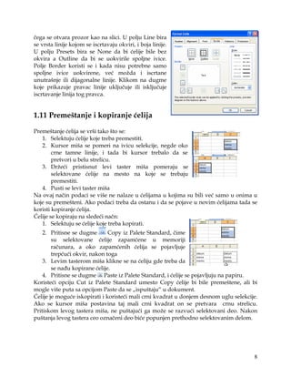 čega se otvara prozor kao na slici. U polju Line bira
se vrsta linije kojom se iscrtavaju okviri, i boja linije.
U polju Presets bira se None da bi ćelije bile bez
okvira a Outline da bi se uokvirile spoljne ivice.
Polje Border koristi se i kada nisu potrebne samo
spoljne ivice uokvirene, već možda i iscrtane
unutrašnje ili dijagonalne linije. Klikom na dugme
koje prikazuje pravac linije uključuje ili isključuje
iscrtavanje linija tog pravca.


1.11 Premeštanje i kopiranje ćelija

Premeštanje ćelija se vrši tako što se:
   1. Selektuju ćelije koje treba premestiti.
   2. Kursor miša se pomeri na ivicu selekcije, negde oko
        crne tamne linije, i tada bi kursor trebalo da se
        pretvori u belu strelicu.
   3. Držeći pristisnut levi taster miša pomeraju se
        selektovane ćelije na mesto na koje se trebaju
        premestiti.
   4. Pusti se levi taster miša
Na ovaj način podaci se više ne nalaze u ćelijama u kojima su bili već samo u onima u
koje su premešteni. Ako podaci treba da ostanu i da se pojave u novim ćelijama tada se
koristi kopiranje ćelija.
Ćelije se kopiraju na sledeći načn:
   1. Selektuju se ćelije koje treba kopirati.
    2. Pritisne se dugme       Copy iz Palete Standard, čime
        su selektovane ćelije zapamćene u memoriji
        računara, a oko zapamćenih ćelija se pojavljuje
        trepćući okvir, nakon toga
    3. Levim tasterom miša klikne se na ćeliju gde treba da
        se nađu kopirane ćelije.
    4. Pritisne se dugme Paste iz Palete Standard, i ćelije se pojavljuju na papiru.
Koristeći opciju Cut iz Palete Standard umesto Copy ćelije bi bile premeštene, ali bi
mogle više puta sa opcijom Paste da se „ispuštaju“ u dokument.
Ćelije je moguće iskopirati i koristeći mali crni kvadrat u donjem desnom uglu selekcije.
Ako se kursor miša postavina taj mali crni kvadrat on se pretvara crnu strelicu.
Pritiskom levog tastera miša, ne puštajući ga može se razvući selektovani deo. Nakon
puštanja levog tastera ceo označeni deo biće popunjen prethodno selektovanim delom.




                                                                                       8
 