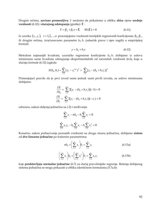 Drugim rečima, zavisno promenljivu Y možemo da prikažemo u obliku zbira njene srednje
vrednosti (6.10) i slučajnog odstupanja (greške) E :
                                    Y = βo + β1 x + E,                          M (E ) = 0                          (6.11)

Iz uzorka (xi , yi ), i = 1,2,..., n procenjujemo vrednosti teorijskih regresionih koeficijenata β0 , β1 ,
ili drugim rečima, izračunavamo parametre b0, b1 (odsečak prave i njen nagib) u empirijskoj
formuli:
                                                           y = b0 + b1 x                                            (6.12)

Metodom najmanjih kvadrata, uzoračke regresione koeficijente b0, b1 dobijamo iz uslova
minimuma sume kvadrata odstupanja eksperimentalnih od računskih vrednosti (6.6), koja u
slučaju formule (6.12) izgleda:
                                            n                                   n
                         S (b0 , b1 ) = ∑ ( yi − yirac ) 2 =                ∑[ y           i   − (b0 + b1 xi )]2
                                          i =1                               i =1

Primenjujući pravilo da je prvi izvod sume jednak sumi prvih izvoda, za uslove minimuma
dobijamo:
                                 ∂S                  n


                                 ∂b0
                                     =           ∑ 2[ y
                                                    i =1
                                                               i   − (b0 + b1 xi )](−1) = 0

                                 ∂S                 n


                                 ∂b1
                                     =          ∑ 2[ y
                                                 i =1
                                                           i       − (b0 + b1 xi )](− xi ) = 0

odnosno, nakon deljenja jednačina sa (-2) i sređivanja:
                                                n                           n

                                            ∑ yi − nb0 − b1 ∑ xi = 0
                                            i =1                           i =1

                                      n                             n                n

                                    ∑ xi yi − b0 ∑ xi − b1 ∑ xi2 = 0
                                     i =1                          i =1             i =1

Konačno, nakon prebacivanja poznatih vrednosti na drugu stranu jednačina, dobijamo sistem
od dve linearne jednačine po traženim parametrima:

                                                       n           n
                                                nb0 +  ∑ xi b1 = ∑ yi                                            (6.13a)
                                                       i =1      i =1


                                    n          n            n
                                    ∑ xi b0 +  ∑ xi2 b1 = ∑ xi yi                                              (6.13b)
                                    i =1       i =1       i =1

koje predstavljaju normalne jednačine (6.7) za slučaj pravolinijske regresije. Rešenja dobijenog
sistema jednačina se mogu prikazati u obliku identičnom formulama (5.7a,b):




                                                                                                                             92
 