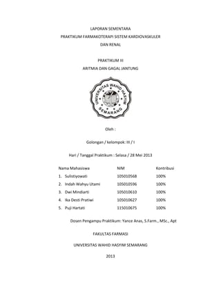 LAPORAN SEMENTARA
PRAKTIKUM FARMAKOTERAPI SISTEM KARDIOVASKULER
DAN RENAL

PRAKTIKUM III
ARITMIA DAN GAGAL JANTUNG

Oleh :
Golongan / kelompok: III / I
Hari / Tanggal Praktikum : Selasa / 28 Mei 2013
Nama Mahasiswa

NIM

Kontribusi

1. Sulistiyowati

105010568

100%

2. Indah Wahyu Utami

105010596

100%

3. Dwi Mindiarti

105010610

100%

4. Ika Desti Pratiwi

105010627

100%

5. Puji Hartati

115010675

100%

Dosen Pengampu Praktikum: Yance Anas, S.Farm., MSc., Apt
FAKULTAS FARMASI
UNIVERSITAS WAHID HASYIM SEMARANG
2013

 