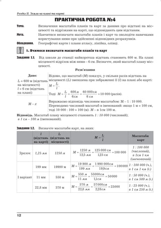 Розділ ІІ. Земля на плані та карті 
ПРАКТИЧНА РОБОТА№4 
Тема. Визначення масштабів планів та карт за даними про відстані на міс- 
цевості та відрізками на карті, що відповідають цим відстаням. 
Мета. Навчитися визначати масштаби планів і карт та оволодіти навичками 
користування ними при здійсненні відповідних розрахунків. 
Обладнання. Географічні карти і плани атласу, лінійка, олівці. 
Завдання 1.1. Від школи до станції найкоротша відстань становить 600 м. На плані 
місцевості відрізок між ними – 6 см. Визначте, який масштаб плану міс- 
цевості. 
Розв’язання 
Дано: 
L = 600 м (відстань 
на місцевості) 
l = 6 см (відстань 
на плані) 
Відомо, що масштаб (М) показує, у скільки разів відстань на 
місцевості (L) зменшена при зображенні її (l) на плані або карті: 
M 
L 
l 
 . 
Тоді M 
L 
l 
м 
см 
см 
    
см 
600 
6 
60 000 
6 
10 000 (разів). 
Виражаємо відповідь числовим масштабом: М – 1 : 10 000. 
Переводимо числовий масштаб в іменований: якщо 1 м = 100 см, 
тоді 10 000 : 100 = 100 (м). М – в 1см 100 м. 
М – х 
Відповідь. Масштаб плану місцевості становить 1 : 10 000 (числовий); 
в 1 см – 100 м (іменований). 
Завдання 1.2. Визначте масштаби карт, на яких: 
l 
(відстань 
на карті) 
L 
(відстань на 
місцевості) 
M 
L 
l 
 Масштаби 
карт 
Зразок 1,25 мм 1250 м M 
1250 
12 5 
м 
мм 
125 000 
125 
см 
см 
   
100 000 
, , 
1 : 100 000 
(числовий), 
в 1см 1 км 
(іменований) 
І варіант 
199 мм 19900 м М 
м 
мм 
см 
   
см 
19 900 
199 
1 990 000 
19 9 
100000 
, 
1 : 100 000 (ч.), 
в 1 см 1 км (і.) 
11 мм 550 м М 
550 
11 
м 
мм 
55000 
11 
см 
см 
   
50000 
, 
1 : 50 000 (ч.), 
в 1 см 500 м (і.) 
22,8 мм 570 м М 
м 
мм 
57000 
228 
см 
см 
570 
22 8 
   
25000 
, , 
1 : 25 000 (ч.), 
в 1 см 250 м (і.) 
12 
12 
 
