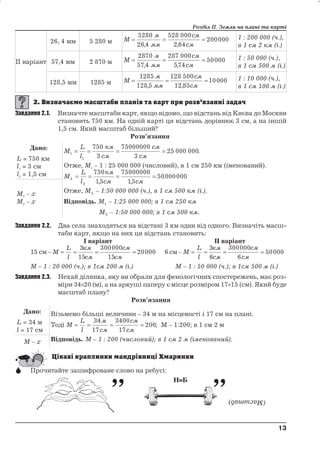 ІІ варіант 
26, 4 мм 5 280 м М 
5280 
26 4 
м 
мм 
528 000 
264 
Розділ ІІ. Земля на плані та карті 
см 
см 
   
200000 
, , 
1 : 200 000 (ч.), 
в 1 см 2 км (і.) 
57,4 мм 2 870 м М 
2870 
57 4 
м 
мм 
287 000 
574 
см 
см 
   
50000 
, , 
1 : 50 000 (ч.), 
в 1 см 500 м (і.) 
128,5 мм 1285 м М 
1285 
128 5 
м 
мм 
128 500 
12 85 
см 
см 
   
10000 
, , 
1 : 10 000 (ч.), 
в 1 см 100 м (і.) 
Завдання 2.1. Визначте масштаби карт, якщо відомо, що відстань від Києва до Москви 
становить 750 км. На одній карті ця відстань дорівнює 3 см, а на іншій 
1,5 см. Який масштаб більший? 
Розв’язання 
Дано: 
L = 750 км 
l1 = 3 см 
l2 = 1,5 см 
M 
L 
l 
км 
см 
см 
    25 000 000. 
см 1 
1 
750 
3 
75000000 
3 
Отже, М1 – 1 : 25 000 000 (числовий), в 1 см 250 км (іменований). 
М 
L 
км 
2 
l 
см см 2 
750 
15 
75000000 
15 
    50000000 
, , 
Отже, М2 – 1:50 000 000 (ч.), в 1 см 500 км (і.). 
Відповідь. М1 – 1:25 000 000; в 1 см 250 км 
М2 – 1:50 000 000; в 1 см 500 км. 
M1 – x 
M2 – x 
Завдання 2.2. Два села знаходяться на відстані 3 км один від одного. Визначіть масш- 
таби карт, якщо на них ця відстань становить: 
І варіант ІІ варіант 
15 см –М 
L 
l 
км 
см 
см 
    
см 
3 
15 
300000 
15 
20000 6 см–М 
L 
l 
км 
см 
см 
    
см 
3 
6 
300000 
6 
50000 
М – 1 : 20 000 (ч.); в 1см 200 м (і.) М – 1 : 50 000 (ч.); в 1см 500 м (і.) 
Завдання 2.3. Нехай ділянка, яку ви обрали для фенологічних спостережень, має роз- 
міри 3420 (м), а на аркуші паперу є місце розміром 1715 (см). Який буде 
масштаб плану? 
Розв’язання 
Дано: 
L = 34 м 
l = 17 см 
Візьмемо більші величини – 34 м на місцевості і 17 см на плані. 
Тоді М 
L 
l 
34 
17 
м 
см 
3400 
17 
см 
см 
    
200; М – 1:200; в 1 см 2 м 
M – x Відповідь. М – 1 : 200 (числовий); в 1 см 2 м (іменований). 
 Прочитайте зашифроване слово на ребусі: 
13 
13 
 