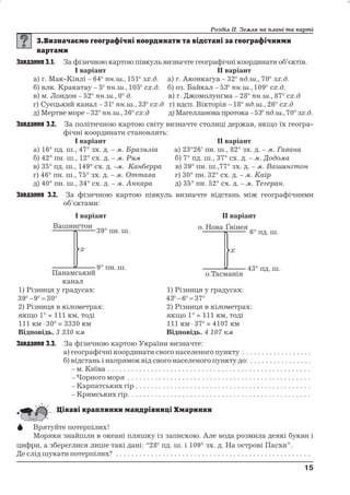 Розділ ІІ. Земля на плані та карті 
Завдання 3.1. За фізичною картою півкуль визначте географічні координати об’єктів. 
І варіант ІІ варіант 
а) г. Мак-Кінлі – 64 пн.ш., 151 зх.д. а) г. Аконкаґуа – 32 пд.ш., 70 зх.д. 
б) влк. Кракатау – 5 пн.ш., 105 сх.д. б) оз. Байкал – 53 пн.ш., 109 сх.д. 
в) м. Лондон – 52 пн.ш., 0 д. в) г. Джомолунґма – 28 пн.ш., 87 сх.д 
г) Суецький канал – 31 пн.ш., 33 сх.д г) вдсп. Вікторія – 18 пд.ш., 26 сх.д 
д) Мертве море –32 пн.ш.,36 сх.д д) Магелланова протока –53 пд.ш.,70 зх.д. 
Завдання 3.2. За політичною картою світу визначте столиці держав, якщо їх геогра- 
фічні координати становлять: 
І варіант ІІ варіант 
а) 16° пд. ш., 47° зх. д. – м. Бразиліа а) 23°26' пн. ш., 82° зх. д. – м. Гавана 
б) 42° пн. ш., 12° сх. д. – м. Рим б) 7° пд. ш., 37° сх. д. – м. Додома 
в) 35° пд. ш., 149° сх. д. –м. Канберра в) 39° пн. ш.,77° зх. д. – м. Вашингтон 
г) 46° пн. ш., 75° зх. д. – м. Оттава г) 30° пн. 32° сх. д. – м. Каїр 
д) 40° пн. ш., 34° сх. д. – м. Анкара д) 35° пн. 52° сх. д. – м. Тегеран. 
Завдання 3.2. За фізичною картою півкуль визначте відстань між географічними 
об’єктами: 
І варіант ІІ варіант 
1) Різниця у градусах: 
39 9  30 
2) Різниця в кілометрах: 
якщо 1° = 111 км, тоді 
111 км  30 = 3330 км 
Відповідь. 3 330 км 
1) Різниця у градусах: 
43 6  37 
2) Різниця в кілометрах: 
якщо 1° = 111 км, тоді 
111 км  37 = 4107 км 
Відповідь. 4 107 км 
Завдання 3.3. За фізичною картою України визначте: 
а) географічні координати свого населеного пункту . . . . . . . . . . . . . . . . . . 
б) відстань і напрямок від свого населеного пункту до: . . . . . . . . . . . . . . . . 
– м. Київа . . . . . . . . . . . . . . . . . . . . . . . . . . . . . . . . . . . . . . . . . . . . . . . . . . . . 
– Чорного моря . . . . . . . . . . . . . . . . . . . . . . . . . . . . . . . . . . . . . . . . . . . . . . . 
– Карпатських гір . . . . . . . . . . . . . . . . . . . . . . . . . . . . . . . . . . . . . . . . . . . . . 
– Кримських гір. . . . . . . . . . . . . . . . . . . . . . . . . . . . . . . . . . . . . . . . . . . . . . . 
 Врятуйте потерпілих! 
Моряки знайшли в океані пляшку із запискою. Але вода розмила деякі букви і 
цифри, а збереглися лише такі дані: “28 пд. ш. і 109° зх. д. На острові Пасхи”. 
Де слід шукати потерпілих? . . . . . . . . . . . . . . . . . . . . . . . . . . . . . . . . . . . . . . . . . . . . . . . . . . 
15 
15 
 