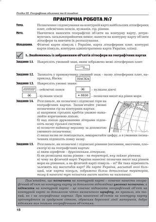 Розділ ІІІ. Географічна оболонка та її складові 
ПРАКТИЧНА РОБОТА№7 
Тема. Позначення і підписування на контурній карті найбільших літосферних 
плит, сейсмічних поясів, вулканів, гір, рівнин. 
Мета. Навчитися наносити географічні об’єкти на контурну карту, дотри- 
муючись загальноприйнятих вимог; нанести на контурну карту об’єкти 
літосфери та вивчити їх розташування. 
Обладнання. Фізичні карти півкуль і України, карта літосферних плит, контурні 
карти півкуль, контурна адміністративна карта України, олівці. 
Завдання 1.1. Накресліть умовний знак, яким зображено межі літосферних плит: 
Завдання 1.2. Запишіть у прямокутнику умовний знак – назву літосферних плит, на- 
приклад, Наска: 
Завдання 1.3. Накресліть умовні знаки: 
– сейсмічні пояси – вулкани діючі 
– вулкани згаслі – позначки висот від рівня моря 
Завдання 1.4. Розгляньте, як позначені і підписані гори на 
географічних картах. Запам’ятайте умовні 
позначення гір на контурних картах: 
а) напрямок гірських хребтів уважно нама- 
люйте коричневою лінією; 
б) над лінією друкованими літерами підпи- 
шіть назву гірської системи; 
в) позначте найвищу вершину за допомогою 
умовного позначення; 
г) якщо назва не поміщається, використайте цифру, а в умовних позна- 
ченнях підпишіть повну назву. 
Завдання 1.5. Розгляньте, як позначені і підписані рівнини (низовини, височини, пло- 
скогір’я) на географічних картах: 
а) яким шрифтом – друкованими літерами; 
б) як розміщена назва рівнин – на території, яку займає рівнина; 
в) чому на фізичній карті України нанесені позначки висот над рівнем 
моря на рівнинах, а на фізичній карті півкуль – ні? Як така відмінність 
залежить від масштабів карт? На карті України, масштаб якої біль- 
ший, ніж карти півкуль, зображено більш детальніше територію, 
тому й нанесені тут позначки висот навіть на низовинах. 
18 
18 
НАСКА 
8850 
Пам’ятайте, що позначити на контурній карті – означає нанести геогра- 
фічний об’єкт на контурну карту за допомогою відповідних умовних позначень; а 
підписати на контурній карті – це означає підписати географічний об’єкт на 
контурній карті за допомогою чітко визначеного шрифту, як правило, він та- 
кий, як і на географічних картах. При нанесенні об’єктів на контурну карту 
орієнтуйтеся за градусною сіткою, обрисами береговоїлінії материків, добре 
відомими вам іншими географічними об’єктами. 
 