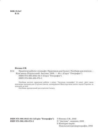 ББК 26.8я7 
В 54 
Вітенко І.М. 
В 54 Практичні роботи з географії. Практикум для 6 класу: Посібник для вчителя. – 
Кам’янець-Подільський: Аксіома, 2008. — 40 с. (Серія “Географія”) 
ISBN 978-966-8642-84-5 (Серія "Географія") 
ISBN 978-966-496-078-3 
Посібник містить практичні роботи з курсу “Загальна географія” (6 клас), зміст яких 
відповідає програмі для 12-річної школи, затвердженої Міністерством освіти і науки України, та 
відповіді до них. 
Посібник призначений для вчителів 6 класу. 
ISBN 978-966-8642-84-5 (Серія "Географія") © Вітенко І.М., 2008 
ISBN 978-966-496-078-3 © “Аксіома”, видання, 2008 
© Контурні карти: 
Подільськгеодезкартографія, 2002 
2 
 