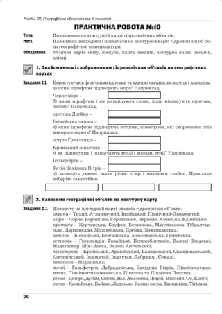 Розділ ІІІ. Географічна оболонка та її складові 
ПРАКТИЧНА РОБОТА№10 
Тема. Позначення на контурній карті гідрологічних об’єктів. 
Мета. Навчитися знаходити і позначати на контурній карті гідрологічні об’єк- 
ти географічної номенклатури. 
Обладнання. Фізична карта світу, півкуль, карта океанів, контурна карта океанів, 
олівці. 
Завдання 1.1. Користуючисьфізичними картами та картою океанів, визначіть і запишіть: 
а) яким шрифтом підписують моря? Наприклад, 
Чорне море – 
б) яким шрифтом і як розміщують слова, коли підписують протоки, 
затоки? Наприклад, 
протока Дрейка – 
Ґвінейська затока – 
в) яким шрифтом підписують острови, півострови, які скорочення слів 
використовують? Наприклад, 
острів Ґренландія – 
Кримський півострів – 
г) як підписують і позначають теплі і холодні течії? Наприклад, 
Гольфстрім – 
Течія Західних Вітрів – 
д) запишіть умовні знаки річок, озер і позначки глибин. Приклади 
виберіть самостійно. 
Завдання 2.1. Позначте на контурній карті океанів гідрологічні об’єкти: 
океани – Тихий, Атлантичний, Індійський, Північний-Льодовитий; 
моря – Чорне, Беринґове, Середземне, Червоне, Азовське, Карибське; 
протоки – Керченська, Босфор, Беринґова, Маґелланова, Гібралтар- 
ська, Дарданелли, Мозамбіцька, Дрейка, Мексиканська; 
затоки – Біскайська, Бенґальська, Мексиканська, Ґвінейська; 
острови – Гренландія, Гавайські, Великобританія, Великі Зондські, 
Мадагаскар, Шрі-Ланка, Великі Антильські; 
півострови – Кримський, Аравійський, Балканський, Скандинавський, 
Апеннінський, Індокитай, Індо стан, Лабрадор, Сомалі; 
западина – Маріанська; 
течії – Гольфстрім, Лабрадорська, Західних Вітрів, Північноатлан- 
тична, Північнотихоокеанська, Північна та Південна Пасатна; 
річки – Дніпро, Дунай, Єнісей, Ніл,Амазонка, Янцзи, Міссісіпі,Об, Конґо; 
озера –Каспійське, Байкал, Ладозьке, Великі озера, Танґаньїка, Тітікака. 
26 
26 
 