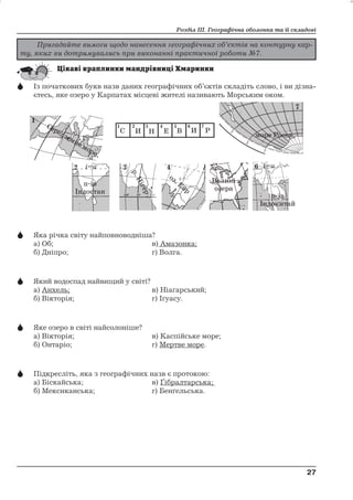 Розділ ІІІ. Географічна оболонка та її складові 
 Із початкових букв назв даних географічних об’єктів складіть слово, і ви дізна- 
єтесь, яке озеро у Карпатах місцеві жителі називають Морським оком. 
і=и і=и 
 Яка річка світу найповноводніша? 
а) Об; в) Амазонка; 
б) Дніпро; г) Волга. 
 Який водоспад найвищий у світі? 
а) Анхель; в) Ніаґарський; 
б) Вікторія; г) Іґуасу. 
 Яке озеро в світі найсолоніше? 
а) Вікторія; в) Каспійське море; 
б) Онтаріо; г) Мертве море. 
 Підкресліть, яка з географічних назв є протокою: 
а) Біскайська; в) Ґібралтарська; 
б) Мексиканська; г) Бенґельська. 
27 
27 
Пригадайте вимоги щодо нанесення географічних об’єктів на контурну кар- 
ту, яких ви дотримувались при виконанні практичної роботи №7. 
Середземне море 
пів 
Індостан 
р ігер.Н 
оз. Ейр 
Велик 
озера 
і 
море Росса 
п і 
в 
китай 
Індо 
С И Н Е В И Р 
 
