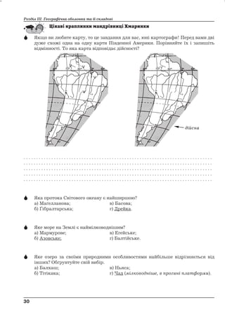 Розділ ІІІ. Географічна оболонка та її складові 
 Якщо ви любите карту, то це завдання для вас, юні картографи! Перед вами дві 
дуже схожі одна на одну карти Південної Америки. Порівняйте їх і запишіть 
відмінності. То яка карта відповідає дійсності? 
. . . . . . . . . . . . . . . . . . . . . . . . . . . . . . . . . . . . . . . . . . . . . . . . . . . . . . . . . . . . . . . . . . . . . . . . . . . 
. . . . . . . . . . . . . . . . . . . . . . . . . . . . . . . . . . . . . . . . . . . . . . . . . . . . . . . . . . . . . . . . . . . . . . . . . . . 
. . . . . . . . . . . . . . . . . . . . . . . . . . . . . . . . . . . . . . . . . . . . . . . . . . . . . . . . . . . . . . . . . . . . . . . . . . . 
. . . . . . . . . . . . . . . . . . . . . . . . . . . . . . . . . . . . . . . . . . . . . . . . . . . . . . . . . . . . . . . . . . . . . . . . . . . 
. . . . . . . . . . . . . . . . . . . . . . . . . . . . . . . . . . . . . . . . . . . . . . . . . . . . . . . . . . . . . . . . . . . . . . . . . . . 
 Яка протока Світового океану є найширшою? 
а) Маґелланова; в) Басова; 
б) Ґібралтарська; г) Дрейка. 
 Яке море на Землі є наймілководнішим? 
а) Мармурове; в) Егейське; 
б) Азовське; г) Балтійське. 
 Яке озеро за своїми природними особливостями найбільше відрізняється від 
інших? Обґрунтуйте свій вибір. 
а) Балхаш; в) Ньяса; 
б) Тітікака; г) Чад (мілководніше, в прогині платформи). 
30 
30 
дійсна 
 