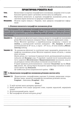 Розділ ІІІ. Географічна оболонка та її складові 
ПРАКТИЧНА РОБОТА№12 
Тема. Визначення за картою географічного положення, напряму течії та най- 
більших приток однієї з річкових систем світу (за вибором). 
Мета. Навчитися визначати за картами географічне положення річок, яке 
значною мірою визначає їх природні особливості. 
Обладнання. Фізичні карти півкуль і України, інші джерела географічної інфор- 
мації. 
Завдання 1.1. За допомогою фізичної карти півкуль визначте географічне положення 
річки Міссісіпі відносно поверхні Землі. Запишіть пропущені слова. 
Річка Міссісіпі протікає в меридіональному напрямку з півночі на 
південь, у центральній частині материка – Пн. Америка. Їївитік 
розташований на 48° пн.ш., а гирло – 29° пн.ш., де вона впадає у Мекси- 
канську затоку. 
Завдання 1.2. За допомогою фізичної та політичної карт продовжіть визначати гео- 
графічне положення річки Міссісіпі відносно інших об’єктів, з якими 
вона зв’язана. 
Витік річки, як і частина її верхньої течії, розташований на рівнині, 
недалеко від Великих озер. У середній і нижній течіїповноводна ріка 
тече широкою Міссісіпською і Примексиканською низовиною, яку во- 
на утворила своїми відкладами за довгий геологічний час. 
Їїправі притоки розпочинаються з високих Скелястих гір та Вели- 
ких рівнин. На лівому березі більшість приток бере початок із неви- 
соких давніх гір Аппалачів. 
Це найбільша річка американської країни – США. 
Завдання 2.1. Користуючись географічними картами й різними джерелами геогра- 
фічних знань, визначте географічне положення річкових систем. 
І варіант – Амазонка; ІІ варіант – Ніл. 
План 
1. У якій частині якого материка протікає? 
2. Який напрямок течії (щодо градусної сітки, вздовж паралелей, меридіанів 
тощо)? 
3. Де розташований витік, гирло? 
4. Які географічні об’єкти оточують річку? 
. . . . . . . . . . . . . . . . . . . . . . . . . . . . . . . . . . . . . . . . . . . . . . . . . . . . . . . . . . . . . . . . . . . . . . . . . . . 
. . . . . . . . . . . . . . . . . . . . . . . . . . . . . . . . . . . . . . . . . . . . . . . . . . . . . . . . . . . . . . . . . . . . . . . . . . . 
. . . . . . . . . . . . . . . . . . . . . . . . . . . . . . . . . . . . . . . . . . . . . . . . . . . . . . . . . . . . . . . . . . . . . . . . . . . 
. . . . . . . . . . . . . . . . . . . . . . . . . . . . . . . . . . . . . . . . . . . . . . . . . . . . . . . . . . . . . . . . . . . . . . . . . . . 
. . . . . . . . . . . . . . . . . . . . . . . . . . . . . . . . . . . . . . . . . . . . . . . . . . . . . . . . . . . . . . . . . . . . . . . . . . . 
31 
31 
Пам’ятайте, що визначити географічне положення об’єкта, означає визна- 
чити його положення відносно поверхні Землі (за допомогою градусноїсітки, 
географічних координат), а також відносно інших об’єктів, з якими він взаємо- 
пов’язаний. 
 