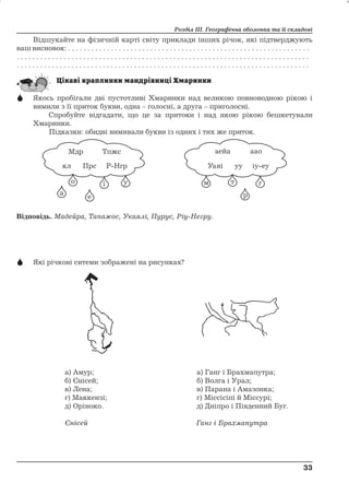 Розділ ІІІ. Географічна оболонка та її складові 
Відшукайте на фізичній карті світу приклади інших річок, які підтверджують 
ваш висновок: . . . . . . . . . . . . . . . . . . . . . . . . . . . . . . . . . . . . . . . . . . . . . . . . . . . . . . . . . . . . . . 
. . . . . . . . . . . . . . . . . . . . . . . . . . . . . . . . . . . . . . . . . . . . . . . . . . . . . . . . . . . . . . . . . . . . . . . . . . . 
. . . . . . . . . . . . . . . . . . . . . . . . . . . . . . . . . . . . . . . . . . . . . . . . . . . . . . . . . . . . . . . . . . . . . . . . . . . 
 Якось пробігали дві пустотливі Хмаринки над великою повноводною рікою і 
вимили з її приток букви, одна – голосні, а друга – приголосні. 
Спробуйте відгадати, що це за притоки і над якою рікою бешкетували 
Хмаринки. 
Підказки: обидві вимивали букви із одних і тих же приток. 
Відповідь. Мадейра, Тапажос, Укаялі, Пурус, Ріу-Негру. 
 Які річкові ситеми зображені на рисунках? 
а) Амур; а) Ганг і Брахмапутра; 
б) Єнісей; б) Волга і Урал; 
в) Лена; в) Парана і Амазонка; 
г) Маккензі; г) Міссісіпі й Міссурі; 
д) Оріноко. д) Дніпро і Південний Буг. 
Єнісей Ганг і Брахмапутра 
33 
33 
 