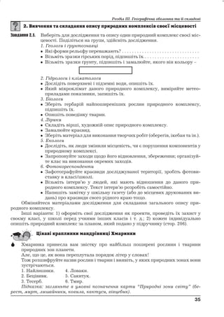 Розділ ІІІ. Географічна оболонка та її складові 
Завдання 2.1. Виберіть для дослідження та опису один природний комплекс своєї міс- 
цевості. Поділіться на групи, здійсніть дослідження. 
1. Геологи і ґрунтознавці 
 Які форми рельєфу переважають? . . . . . . . . . . . . . . . . . . . . . . . . . . . . . . . 
 Візьміть зразки гірських порід, підпишіть їх.. . . . . . . . . . . . . . . . . . . . . . 
 Візьміть зразки ґрунту, підпишіть і замалюйте, якого він кольору – 
2. Гідрологи і кліматологи 
 Дослідіть поверхневі і підземні води, опишіть їх. 
 Який мікроклімат даного природного комплексу, виміряйте метео- 
приладами показники, запишіть їх. 
3. Біологи 
 Зберіть гербарій найпоширеніших рослин природного комплексу, 
підпишіть їх. 
 Опишіть поведінку тварин. 
4. Лірики 
 Складіть вірші, художній опис природного комплексу. 
 Замалюйте краєвид. 
 Зберіть матеріал для виконання творчих робіт (оберегів, ікебан та ін.). 
5. Екологи 
 Дослідіть, як люди змінили місцевість, чи є порушення компонентів у 
природному комплексі. 
 Запропонуйте заходи щодо його відновлення, збереження; організуй- 
те клас на виконання окремих заходів. 
6. Фотокореспонденти 
 Зафотографуйте краєвиди досліджуваної території, зробіть фотови- 
ставку в класі/школі. 
 Візьміть інтерв’ю у людей, які мають відношення до даного при- 
родного комплексу. Текст інтерв’ю розробіть самостійно. 
 Напишіть замітку у шкільну газету (або до місцевих друкованих ви- 
дань) про краєвиди свого рідного краю тощо. 
Обміняйтеся матеріалами дослідження для складання загального опису при- 
родного комплексу. 
Інші варіанти: 1) оформіть свої дослідження як проекти, проведіть їх захист у 
своєму класі, у школі перед учнями інших класів і т. д.; 2) кожен індивідуально 
опишіть природний комплекс за планом, який подано у підручнику (стор. 206). 
 Хмаринка принесла вам звістку про найбільш поширені рослини і тварини 
природних зон планети. 
Але, що це, як вона переплутала порядок літер у словах! 
Тож розшифруйте назви рослин і тварин і виявіть, у яких природних зонах вони 
зустрічаються. 
1. Найлишики. 4. Ловаки. 
2. Бецівивк. 5. Сакитук. 
3. Тесерб. 6. Тмир. 
Підказка: загляньте в умовні позначення карти “Природні зони світу” (бе- 
рест, мирт, лишайники, ковила, кактуси, вівцебик). 
35 
35 
 