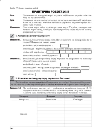 Розділ ІV. Земля – планета людей 
ПРАКТИЧНА РОБОТА№14 
Тема. Позначення на контурній карті кордонів найбільших держав та їх сто- 
лиць на всіх материках. 
Мета. Навчитися читати політичну карту, позначати на контурній карті дер- 
жави та їх столиці; вивчити найбільші держави, держави-сусіди Ук- 
раїни та їх столиці. 
Обладнання. Політична карта світу, адміністративна карта України, контурна по- 
літична карта світу, контурна адміністративна карта України, олівці, 
довідковий матеріал. 
Завдання 1.1. Розгляньте політичну карту світу. Як зображують на ній держави та їх 
столиці? Накресліть умовні знаки: 
а) лінійні – державні кордони – 
б) площадні – території держав. Замалюйте кольори, які використані на 
політичній карті світу – 
в) позамасштабні – столиці держав – 
Завдання 1.2. Розгляньте адміністративну карту України. Як зображено на ній вашу 
область? Накресліть умовні знаки: 
а) лінійний – межі області – 
б) площадний – колір, яким зображена територія області – 
в) позамасштабні – обласний центр – 
інші міста – 
Завдання 2.1. За політичною картою світу, довідковим матеріалом (додаток 12, 13 
підручника) визначте найбільші за площею держави світу та їх столиці. 
Нанесіть їх на контурну політичну карту світу. Заповніть таблицю. 
Материк Держава Столиця 
Австралія Австралія Канберра 
Євразія 
36 
36 
Пам’ятайте, що назва країни підписується посередині її території друкова- 
ними літерами; столиці підписуються вздовж паралелей друкованими літерами. 
 