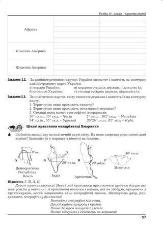 Африка 
Північна Америка 
Південна Америка 
Розділ ІV. Земля – планета людей 
Завдання 2.2. За адміністративною картою України визначте і нанесіть на контурну 
адміністративну карту України. 
а) кордон України; в) кордони сусідніх держав, підпишіть їх; 
б) столицю України; г) столиці сусідніх держав, підпишіть їх. 
Завдання 2.3. За політичною картою світу визначте держави і нанесіть їх на контурну 
карту. 
1. Територією яких проходить екватор? 
2. Територією яких проходить початковий меридіан? 
3. Столиці яких мають географічні координати: 
50° пн.ш., 15° сх.д. – Чехія 2° пн.ш., 102° сх.д. – Малайзія 
34° пд.ш., 55° зх.д. – Уругвай 23°26' пн.ш., 82° зх.д. – Куба. 
 Здійсніть мандрівку на політичній карті світу. На яких широтах розміщенні дані 
країни? Запишіть їх у порядку з півночі на південь: 
Відповідь Г, Б, А, В. 
Дорогі шестикласники! Нехай моїкраплинки проллються щедрим дощем ва- 
ших успіхів у навчанні. А практичні навички і вміння, які ви здобули, працюючи з 
практикумом, нехай зміцнюють ваші географічні знання, збагачують уяву, роз- 
вивають географічну фантазію! 
Вивчайте географію планети, 
Досліджуйте природу і країни. 
Нових бажаєм пошуків і злетів, 
Нових відкрить і сходжень на вершини! 
37 
37 
0 ш. 
20 пн.ш. 40 пд.ш. 
50 пн.ш. 
 