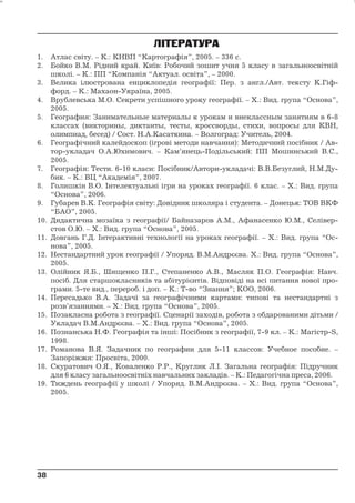 ЛІТЕРАТУРА 
1. Атлас світу. – К.: КНВП “Картографія”, 2005. – 336 с. 
2. Бойко В.М. Рідний край. Київ: Робочий зошит учня 5 класу в загальноосвітній 
школі. – К.: ПП “Компанія “Актуал. освіта”, – 2000. 
3. Велика ілюстрована енциклопедія географії: Пер. з англ./Авт. тексту К.Гіф- 
форд. – К.: Махаон-Україна, 2005. 
4. Врублевська М.О. Секрети успішного уроку географії. – Х.: Вид. група “Основа”, 
2005. 
5. География: Занимательные материалы к урокам и внеклассным занятиям в 6-8 
классах (викторины, диктанты, тесты, кроссворды, стихи, вопросы для КВН, 
олимпиад, бесед) / Сост. Н.А.Касаткина. – Волгоград: Учитель, 2004. 
6. Географічний калейдоскоп (ігрові методи навчання): Методичний посібник / Ав- 
тор-укладач О.А.Юхимович. – Кам’янець-Подільський: ПП Мошинський В.С., 
2005. 
7. Географія: Тести. 6-10 класи: Посібник/Автори-укладачі: В.В.Безуглий, Н.М.Ду- 
бик. – К.: ВЦ “Академія”, 2007. 
8. Голишкін В.О. Інтелектуальні ігри на уроках географії. 6 клас. – Х.: Вид. група 
“Основа”, 2006. 
9. Губарев В.К. Географія світу: Довідник школяра і студента. – Донецьк: ТОВ ВКФ 
“БАО”, 2005. 
10. Дидактична мозаїка з географії/ Байназаров А.М., Афанасенко Ю.М., Селівер- 
стов О.Ю. – Х.: Вид. група “Основа”, 2005. 
11. Довгань Г.Д. Інтерактивні технології на уроках географії. – Х.: Вид. група “Ос- 
нова”, 2005. 
12. Нестандартний урок географії / Упоряд. В.М.Андрєєва. Х.: Вид. група “Основа”, 
2005. 
13. Олійник Я.Б., Шищенко П.Г., Степаненко А.В., Масляк П.О. Географія: Навч. 
посіб. Для старшокласників та абітурієнтів. Відповіді на всі питання нової про- 
грами. 5-те вид., перероб. і доп. – К.: Т-во “Знання”; КОО, 2006. 
14. Пересадько В.А. Задачі за географічними картами: типові та нестандартні з 
розв’язаннями. – Х.: Вид. група “Основа”, 2005. 
15. Позакласна робота з географії. Сценарії заходів, робота з обдарованими дітьми / 
Укладач В.М.Андрєєва. – Х.: Вид. група “Основа”, 2005. 
16. Познанська Н.Ф. Географія та інші: Посібник з географії, 7-9 кл. – К.: Магістр-S, 
1998. 
17. Романова В.Я. Задачник по географии для 5-11 классов: Учебное пособие. – 
Запоріжжя: Просвіта, 2000. 
18. Скуратович О.Я., Коваленко Р.Р., Круглик Л.І. Загальна географія: Підручник 
для 6 класу загальноосвітніх навчальних закладів. – К.: Педагогічна преса, 2006. 
19. Тиждень географії у школі / Упоряд. В.М.Андрєєва. – Х.: Вид. група “Основа”, 
2005. 
38 
38 
 