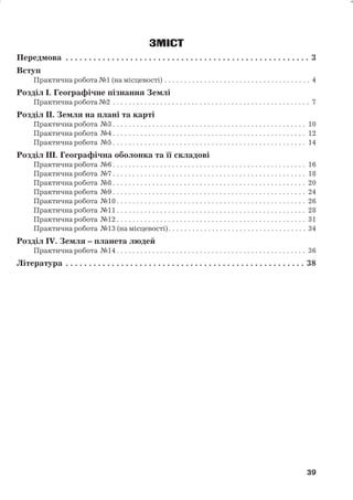 ЗМІСТ 
Передмова . . . . . . . . . . . . . . . . . . . . . . . . . . . . . . . . . . . . . . . . . . . . . . . . . . . . . 3 
Вступ 
Практична робота№1 (на місцевості) . . . . . . . . . . . . . . . . . . . . . . . . . . . . . . . . . . . . . 4 
Розділ І. Географічне пізнання Землі 
Практична робота№2 . . . . . . . . . . . . . . . . . . . . . . . . . . . . . . . . . . . . . . . . . . . . . . . . . . 7 
Розділ ІІ. Земля на плані та карті 
Практична робота №3. . . . . . . . . . . . . . . . . . . . . . . . . . . . . . . . . . . . . . . . . . . . . . . . . 10 
Практична робота №4. . . . . . . . . . . . . . . . . . . . . . . . . . . . . . . . . . . . . . . . . . . . . . . . . 12 
Практична робота №5. . . . . . . . . . . . . . . . . . . . . . . . . . . . . . . . . . . . . . . . . . . . . . . . . 14 
Розділ ІІІ. Географічна оболонка та її складові 
Практична робота №6. . . . . . . . . . . . . . . . . . . . . . . . . . . . . . . . . . . . . . . . . . . . . . . . . 16 
Практична робота №7. . . . . . . . . . . . . . . . . . . . . . . . . . . . . . . . . . . . . . . . . . . . . . . . . 18 
Практична робота №8. . . . . . . . . . . . . . . . . . . . . . . . . . . . . . . . . . . . . . . . . . . . . . . . . 20 
Практична робота №9. . . . . . . . . . . . . . . . . . . . . . . . . . . . . . . . . . . . . . . . . . . . . . . . . 24 
Практична робота №10 . . . . . . . . . . . . . . . . . . . . . . . . . . . . . . . . . . . . . . . . . . . . . . . . 26 
Практична робота №11 . . . . . . . . . . . . . . . . . . . . . . . . . . . . . . . . . . . . . . . . . . . . . . . . 28 
Практична робота №12 . . . . . . . . . . . . . . . . . . . . . . . . . . . . . . . . . . . . . . . . . . . . . . . . 31 
Практична робота №13 (на місцевості). . . . . . . . . . . . . . . . . . . . . . . . . . . . . . . . . . . 34 
Розділ ІV. Земля – планета людей 
Практична робота №14 . . . . . . . . . . . . . . . . . . . . . . . . . . . . . . . . . . . . . . . . . . . . . . . . 36 
Література . . . . . . . . . . . . . . . . . . . . . . . . . . . . . . . . . . . . . . . . . . . . . . . . . . . . 38 
39 
39 
 