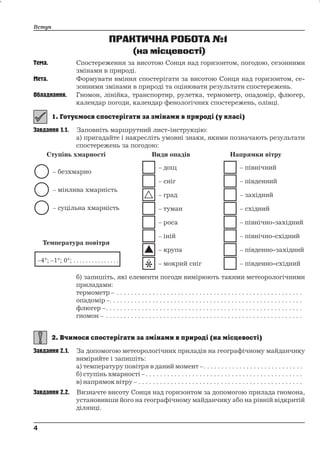 ПРАКТИЧНА РОБОТА№1 
(на місцевості) 
Вступ 
Тема. Спостереження за висотою Сонця над горизонтом, погодою, сезонними 
змінами в природі. 
Мета. Формувати вміння спостерігати за висотою Сонця над горизонтом, се- 
зонними змінами в природі та оцінювати результати спостережень. 
Обладнання. Гномон, лінійка, транспортир, рулетка, термометр, опадомір, флюгер, 
календар погоди, календар фенологічних спостережень, олівці. 
Завдання 1.1. Заповніть маршрутний лист-інструкцію: 
а) пригадайте і накресліть умовні знаки, якими позначають результати 
спостережень за погодою: 
б) запишіть, які елементи погоди вимірюють такими метеорологічними 
приладами: 
термометр – . . . . . . . . . . . . . . . . . . . . . . . . . . . . . . . . . . . . . . . . . . . . . . . . . . . . 
опадомір –. . . . . . . . . . . . . . . . . . . . . . . . . . . . . . . . . . . . . . . . . . . . . . . . . . . . . . 
флюгер –. . . . . . . . . . . . . . . . . . . . . . . . . . . . . . . . . . . . . . . . . . . . . . . . . . . . . . . 
гномон – . . . . . . . . . . . . . . . . . . . . . . . . . . . . . . . . . . . . . . . . . . . . . . . . . . . . . . . 
Завдання 2.1. За допомогою метеорологічних приладів на географічному майданчику 
виміряйте і запишіть: 
а) температуру повітря в даний момент –. . . . . . . . . . . . . . . . . . . . . . . . . . . . 
б) ступінь хмарності – . . . . . . . . . . . . . . . . . . . . . . . . . . . . . . . . . . . . . . . . . . . . 
в) напрямок вітру – . . . . . . . . . . . . . . . . . . . . . . . . . . . . . . . . . . . . . . . . . . . . . . 
Завдання 2.2. Визначте висоту Сонця над горизонтом за допомогою прилада гномона, 
установивши його на географічному майданчику або на рівній відкритій 
ділянці. 
4 
4 
 
