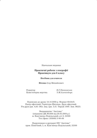 Навчальне видання 
Практичні роботи з географії 
Практикум для 6 класу 
Посібник для вчителя 
Вітенко Ігор Михайлович 
Редактор Н.Г.Пянковська 
Комп’ютерна верстка З.М.Алєксєйчук 
Підписано до друку 16.10.2008 р. Формат 6084/8. 
Папір офсетний. Гарнітура Шкільна. Друк офсетний. 
Ум.друк.арк. 4,65. Обл. вид. арк. 3,41. Тираж 1000. Зам. №225. 
Видавництво “Аксіома” 
(свідоцтво ДК №1808 від 26.05.2004 р.) 
м. Кам’янець-Подільський, а/с 8, 32300 
Тел./факс: (03849) 3-90-06 
Надруковано в друкарні ПП “Аксіома” 
пров. Північний, 5, м. Кам’янець-Подільський, 32300 
40 
