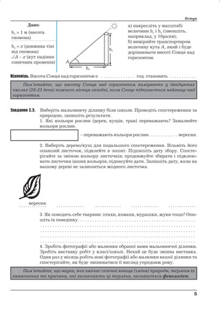 Дано: 
h1 = 1 м (висота 
гномона) 
Вступ 
а) накресліть у масштабі 
величини h1 i h2 (зменшіть, 
наприклад, у 10разів); 
б) виміряйте транспортиром 
величину кута А, який і буде 
дорівнювати висоті Сонця над 
горизонтом. 
h2 = х (довжина тіні 
від гномона) 
A – х (кут падіння 
сонячних променів) 
Відповідь. Висота Сонця над горизонтом о . . . . . . . . . . . . . . год. становить . . . . . . . . . . . 
Завдання 2.3. Виберіть мальовничу ділянку біля школи. Проведіть спостереження за 
природою, запишіть результати. 
1. Які кольори рослин (дерев, кущів, трав) переважають? Замалюйте 
кольори рослин. 
– переважають кольори рослин. . . . . . . . . . . . вересня. 
2. Виберіть дерево/кущ для подальшого спостереження. Візьміть його 
опавший листочок, підклейте в зошит. Підпишіть дату збору. Спосте- 
рігайте за зміною кольору листочків; продовжуйте збирати і підклею- 
вати листочки інших кольорів; підписуйте дати. Запишіть дату, коли на 
вашому дереві не залишиться жодного листочка. 
3. Як поводять себе тварини: птахи, комахи, мурашки, жуки тощо? Опи- 
шіть їх поведінку. . . . . . . . . . . . . . . . . . . . . . . . . . . . . . . . . . . . . . . . . . . . . . . . 
. . . . . . . . . . . . . . . . . . . . . . . . . . . . . . . . . . . . . . . . . . . . . . . . . . . . . . . . . . . . . . . 
. . . . . . . . . . . . . . . . . . . . . . . . . . . . . . . . . . . . . . . . . . . . . . . . . . . . . . . . . . . . . . . 
. . . . . . . . . . . . . . . . . . . . . . . . . . . . . . . . . . . . . . . . . . . . . . . . . . . . . . . . . . . . . . . 
. . . . . . . . . . . . . . . . . . . . . . . . . . . . . . . . . . . . . . . . . . . . . . . . . . . . . . . . . . . . . . . 
4. Зробіть фотографії або малюнки обраної вами мальовничої ділянки. 
Зробіть виставку робіт у класі/школі. Нехай це буде змінна виставка. 
Один раз у місяць робіть нові фотографії або малюнки вашої ділянки та 
спостерігайте, як буде змінюватися її вигляд упродовж року. 
5 
5 
Пам’ятайте, що висоту Сонця над горизонтом виміряють у двадцятих 
числах (20-23 день) кожного місяця опівдні, коли Сонце піднімається найвище над 
горизонтом. 
Пам’ятайте, що наука, яка вивчає сезонні явища (зміни) природи, терміни їх 
виникнення та причини, які визначають ці терміни, називається фенологією. 
 