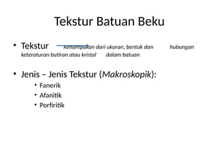 Tekstur Batuan Beku
• Tekstur Kenampakan dari ukuran, bentuk dan hubungan
keteraturan butiran atau kristal dalam batuan
• Jenis – Jenis Tekstur (Makroskopik):
• Fanerik
• Afanitik
• Porfiritik
 