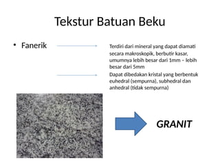 Tekstur Batuan Beku
• Fanerik Terdiri dari mineral yang dapat diamati
secara makroskopik, berbutir kasar,
umumnya lebih besar dari 1mm – lebih
besar dari 5mm
Dapat dibedakan kristal yang berbentuk
euhedral (sempurna), subhedral dan
anhedral (tidak sempurna)
GRANIT
 