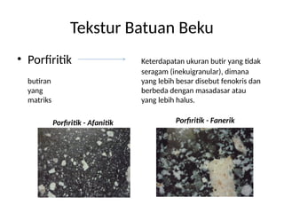 Tekstur Batuan Beku
• Porfiritik Keterdapatan ukuran butir yang tidak
seragam (inekuigranular), dimana
butiran yang lebih besar disebut fenokris dan
yang berbeda dengan masadasar atau
matriks yang lebih halus.
Porfiritik - Afanitik Porfiritik - Fanerik
 