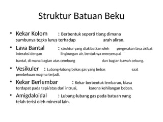 Struktur Batuan Beku
• Kekar Kolom : Berbentuk seperti tiang dimana
sumbunya tegka lurus terhadap arah aliran.
• Lava Bantal : struktur yang diakibatkan oleh pergerakan lava akibat
interaksi dengan lingkungan air, bentuknya menyerupai
bantal, di mana bagian atas cembung dan bagian bawah cekung.
• Vesikuler : Lubang-lubang bekas gas yang bebas saat
pembekuan magma terjadi.
• Kekar Berlembar : Kekar berbentuk lembaran, biasa
terdapat pada tepi/atas dari intrusi, karena kehilangan beban.
• Amigdaloidal : Lubang-lubang gas pada batuan yang
telah terisi oleh mineral lain.
 