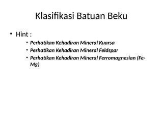 Klasifikasi Batuan Beku
• Hint :
• Perhatikan Kehadiran Mineral Kuarsa
• Perhatikan Kehadiran Mineral Feldspar
• Perhatikan Kehadiran Mineral Ferromagnesian (Fe-
Mg)
 