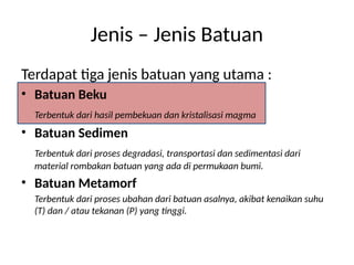 Terdapat tiga jenis batuan yang utama :
• Batuan Beku
Terbentuk dari hasil pembekuan dan kristalisasi magma
• Batuan Sedimen
Terbentuk dari proses degradasi, transportasi dan sedimentasi dari
material rombakan batuan yang ada di permukaan bumi.
• Batuan Metamorf
Terbentuk dari proses ubahan dari batuan asalnya, akibat kenaikan suhu
(T) dan / atau tekanan (P) yang tinggi.
Jenis – Jenis Batuan
 