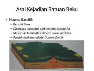 Asal Kejadian Batuan Beku
• Magma Basaltik
– Bersifat Basa
– Dipercaya terbentuk dari material astenosfer
– Mayoritas terdiri atas mineral olivin, piroksen
– Penciri kerak samudera (Oceanic Crust)
 