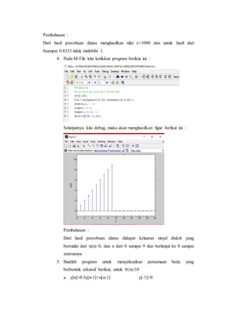 Pembahasan :
Dari hasil percobaan diatas menghasilkan nilai c=1000 dan untuk hasil dari
0sampai 0.8333 tidak melebihi 1.
4. Pada M-File kita ketikkan program berikut ini :
Selanjutnya kita debug, maka akan menghasilkan figur berikut ini :
Pembahasan :
Dari hasil percobaan diatas didapat keluaran sinyal diskrit yang
bermulai dari x|(n) 0, dan n dari 0 sampai 9 dan berlanjut ke 0 sampai
seterusnya.
5. Buatlah program untuk menyelesaikan persamaan beda yang
berbentuk rekursif berikut, untuk 0≤n≤10
a. y[n]=0.5y[n-1]+u[n-1] y[-1]=0
 