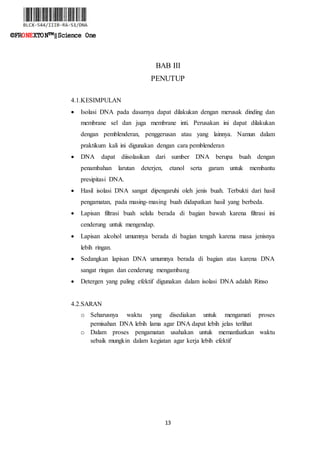 13
©FRONEXTON™‖Science One
BAB III
PENUTUP
4.1.KESIMPULAN
 Isolasi DNA pada dasarnya dapat dilakukan dengan merusak dinding dan
membrane sel dan juga membrane inti. Perusakan ini dapat dilakukan
dengan pemblenderan, penggerusan atau yang lainnya. Namun dalam
praktikum kali ini digunakan dengan cara pemblenderan
 DNA dapat diisolasikan dari sumber DNA berupa buah dengan
penambahan larutan deterjen, etanol serta garam untuk membantu
presipitasi DNA.
 Hasil isolasi DNA sangat dipengaruhi oleh jenis buah. Terbukti dari hasil
pengamatan, pada masing-masing buah didapatkan hasil yang berbeda.
 Lapisan filtrasi buah selalu berada di bagian bawah karena filtrasi ini
cenderung untuk mengendap.
 Lapisan alcohol umumnya berada di bagian tengah karena masa jenisnya
lebih ringan.
 Sedangkan lapisan DNA umumnya berada di bagian atas karena DNA
sangat ringan dan cenderung mengambang
 Detergen yang paling efektif digunakan dalam isolasi DNA adalah Rinso
4.2.SARAN
o Seharusnya waktu yang disediakan untuk mengamati proses
pemisahan DNA lebih lama agar DNA dapat lebih jelas terlihat
o Dalam proses pengamatan usahakan untuk memanfaatkan waktu
sebaik mungkin dalam kegiatan agar kerja lebih efektif
 