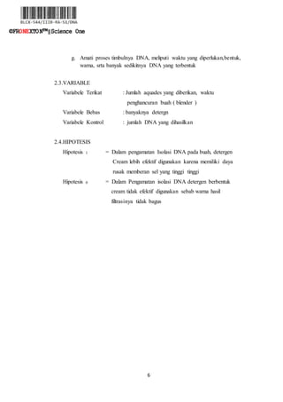 6
©FRONEXTON™‖Science One
g. Amati proses timbulnya DNA, meliputi waktu yang diperlukan,bentuk,
warna, srta banyak sedikitnya DNA yang terbentuk
2.3.VARIABLE
Variabele Terikat : Jumlah aquades yang diberikan, waktu
penghancuran buah ( blender )
Variabele Bebas : banyaknya detergn
Variabele Kontrol : jumlah DNA yang dihasilkan
2.4.HIPOTESIS
Hipotesis 1 = Dalam pengamatan Isolasi DNA pada buah, detergen
Cream lebih efektif digunakan karena memiliki daya
rusak memberan sel yang tinggi tinggi
Hipotesis 0 = Dalam Pengamatan isolasi DNA detergen berbentuk
cream tidak efektif digunakan sebab warna hasil
filtrasinya tidak bagus
 