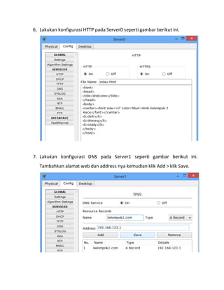 6. Lakukan konfigurasi HTTP pada Server0 seperti gambar berikut ini.
7. Lakukan konfigurasi DNS pada Server1 seperti gambar berikut ini.
Tambahkan alamat web dan address nya kemudian klik Add > klik Save.