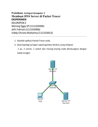 Praktikum Jaringan Komputer 3
Membuat DNS Server di Packet Tracer
EKSPERIMEN
KELOMPOK2
Wening Eggy SP (112103004)
Jefri Fahrian (112103006)
Viddy Christo Mahatma (112103012)
1. Bukalah aplikasi Packet Tracer anda.
2. Buat topologi jaringan seperti gambar berikut, yang meliputi:
1 pc, 2 server, 1 switch dan masing-masing node dihubungkan dengan
kabel straight.
 