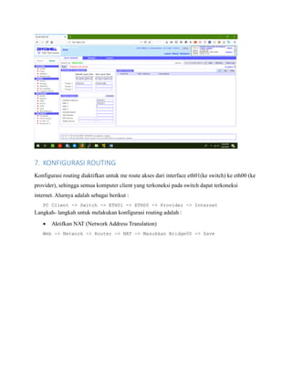 7. KONFIGURASI ROUTING
Konfigurasi routing diaktifkan untuk me route akses dari interface eth01(ke switch) ke eth00 (ke
provider), sehingga semua komputer client yang terkoneksi pada switch dapat terkoneksi
internet. Alurnya adalah sebagai berikut :
PC Client -> Switch -> ETH01 -> ETH00 -> Provider -> Internet
Langkah- langkah untuk melakukan konfigurasi routing adalah :
• Aktifkan NAT (Network Address Translation)
Web -> Network -> Router -> NAT -> Masukkan Bridge00 -> Save
 