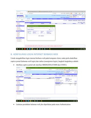 8. KONFIGURASI LOGIN INTERNET BERBASIS WEB
Untuk mengaktifkan login internet berbasis web pada komputer client, maka perlu diaktifkan
captive portal (halaman web login) dan radius (manajemen login), langkah-langkahnya adalah :
• Aktifkan captive portal utk interface BRIDGE00 (ETH00 dan ETH01)
• Lakukan perubahan halaman web jika diperlukan pada menu Authentication
 