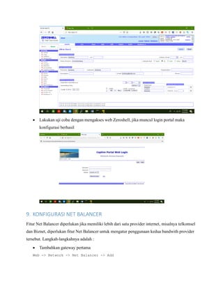 • Lakukan uji coba dengan mengakses web Zeroshell, jika muncul login portal maka
konfigurasi berhasil
9. KONFIGURASI NET BALANCER
Fitur Net Balancer diperlukan jika memiliki lebih dari satu provider internet, misalnya telkomsel
dan Biznet, diperlukan fitur Net Balancer untuk mengatur penggunaan kedua bandwith provider
tersebut. Langkah-langkahnya adalah :
• Tambahkan gateway pertama
Web -> Network -> Net Balancer -> Add
 