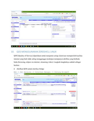 10. QOS MENGGUNAKAN ZEROSHELL LINUX
QOS (Quality of Service) diperlukan untuk menjamin setiap client/user memperoleh kualitas
internet yang baik tidak saling mengganggu meskipun mempunyai aktifitas yang berbeda
beda (browsing, telpon via internet, streaming video). Langkah-langkahnya adalah sebagai
berikut :
• Aktifkan QOS untuk interface bridge
Web -> Net Balancer -> Interface Manager -> Centang Bridge00
 