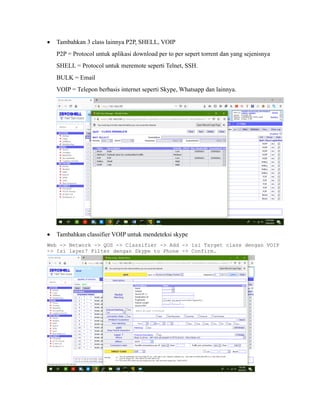 • Tambahkan 3 class lainnya P2P, SHELL, VOIP
P2P = Protocol untuk aplikasi download per to per sepert torrent dan yang sejenisnya
SHELL = Protocol untuk meremote seperti Telnet, SSH.
BULK = Email
VOIP = Telepon berbasis internet seperti Skype, Whatsapp dan lainnya.
• Tambahkan classifier VOIP untuk mendeteksi skype
Web -> Network -> QOS -> Classifier -> Add -> isi Target class dengan VOIP
-> Isi layer7 Filter dengan Skype to Phone -> Confirm.
 