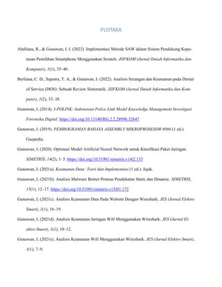 PUSTAKA
Abdilana, R., & Gunawan, I. I. (2022). Implementasi Metode SAW dalam Sistem Pendukung Kepu-
tusan Pemilihan Smartphone Menggunakan Scratch. JIIFKOM (Jurnal Ilmiah Informatika dan
Komputer), 1(1), 35–40.
Berliana, C. D., Saputra, T. A., & Gunawan, I. (2022). Analisis Serangan dan Keamanan pada Denial
of Service (DOS): Sebuah Review Sistematik. JIIFKOM (Jurnal Ilmiah Informatika dan Kom-
puter), 1(2), 33–38.
Gunawan, I. (2014). I-POLINK: Indonesian Police Link Model Knowledge Management Investigasi
Forensika Digital. https://doi.org/10.13140/RG.2.2.28996.32647
Gunawan, I. (2019). PEMROGRAMAN BAHASA ASSEMBLY MIKROPROSESOR 8086 (1 ed.).
Guepedia.
Gunawan, I. (2020). Optimasi Model Artificial Neural Network untuk Klasifikasi Paket Jaringan.
SIMETRIS, 14(2), 1–5. https://doi.org/10.51901/simetris.v14i2.135
Gunawan, I. (2021a). Keamanan Data: Teori dan Implementasi (1 ed.). Jejak.
Gunawan, I. (2021b). Analisis Malware Botnet Proteus Pendekatan Static dan Dinamic. SIMETRIS,
15(1), 12–17. https://doi.org/10.51901/simetris.v15i01.172
Gunawan, I. (2021c). Analisis Keamanan Data Pada Website Dengan Wireshark. JES (Jurnal Elektro
Smart), 1(1), 16–19.
Gunawan, I. (2021d). Analisis Keamanan Jaringan Wifi Menggunakan Wireshark. JES (Jurnal El-
ektro Smart), 1(1), 10–12.
Gunawan, I. (2021e). Analisis Keamanan Wifi Menggunakan Wireshark. JES (Jurnal Elektro Smart),
1(1), 7–9.
 